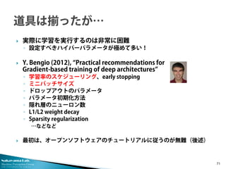 Nakayama Lab. 
Machine Perception Group 
The University of Tokyo 
 
実際に学習を実行するのは非常に困難 
◦ 
設定すべきハイパーパラメータが極めて多い！ 
 
Y. Bengio (2012), “Practical recommendations for Gradient-based training of deep architectures” 
◦ 
学習率のスケジューリング、early stopping 
◦ 
ミニバッチサイズ 
◦ 
ドロップアウトのパラメータ 
◦ 
パラメータ初期化方法 
◦ 
隠れ層のニューロン数 
◦ 
L1/L2 weight decay 
◦ 
Sparsity regularization 
…などなど 
 
最初は、オープンソフトウェアのチュートリアルに従うのが無難（後述） 71 
 