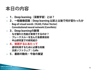 Nakayama Lab. 
Machine Perception Group 
The University of Tokyo 
 
１．Deep learning（深層学習）とは？ 
 
２．一般画像認識：Deep learning 以前と以後で何が変わったか 
◦ 
Bag-of-visual-words (VLAD, Fisher Vector) 
◦ 
Convolutional neural network (ConvNets) 
 
３．Deep learningの数理 
◦ 
なぜ優れた性能が実現できるのか？ 
◦ 
ブレークスルーを生んだ各要素技術 
◦ 
中山研究室での研究紹介 
 
４．実践するにあたって 
◦ 
適切利用するために必要な知識 
◦ 
汎用ソフトウェア：Caffe 
 
５．最新の動向・今後の展望 76 
 
