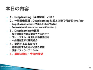 Nakayama Lab. 
Machine Perception Group 
The University of Tokyo 
 
１．Deep learning（深層学習）とは？ 
 
２．一般画像認識：Deep learning 以前と以後で何が変わったか 
◦ 
Bag-of-visual-words (VLAD, Fisher Vector) 
◦ 
Convolutional neural network (ConvNets) 
 
３．Deep learningの数理 
◦ 
なぜ優れた性能が実現できるのか？ 
◦ 
ブレークスルーを生んだ各要素技術 
◦ 
中山研究室での研究紹介 
 
４．実践するにあたって 
◦ 
適切利用するために必要な知識 
◦ 
汎用ソフトウェア：Caffe 
 
５．最新の動向・今後の展望 93 
 