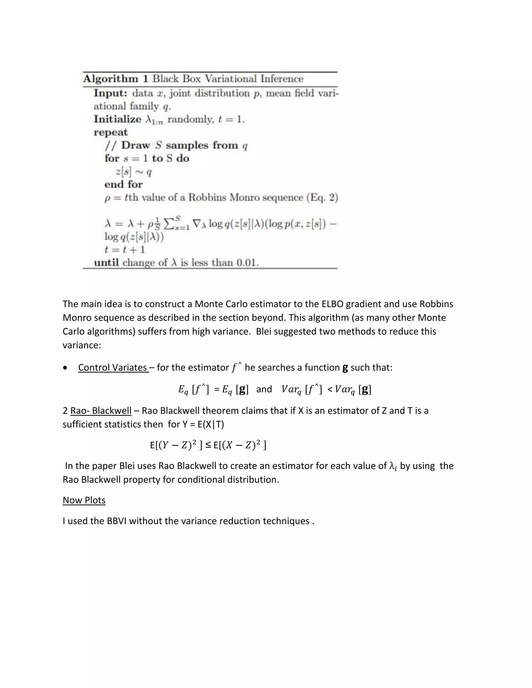 The main idea is to construct a Monte Carlo estimator to the ELBO gradient and use Robbins
Monro sequence as described in the section beyond. This algorithm (as many other Monte
Carlo algorithms) suffers from high variance. Blei suggested two methods to reduce this
variance:
• Control Variates – for the estimator 𝑓^
he searches a function g such that:
𝐸 𝑞 [𝑓^
] = 𝐸 𝑞 [ 𝐠] and 𝑉𝑎𝑟𝑞 [𝑓^
] < 𝑉𝑎𝑟𝑞 [ 𝐠]
2 Rao- Blackwell – Rao Blackwell theorem claims that if X is an estimator of Z and T is a
sufficient statistics then for Y = E(X|T)
E[(𝑌 − 𝑍)2 ] ≤ E[(𝑋 − 𝑍)2 ]
In the paper Blei uses Rao Blackwell to create an estimator for each value of λ𝑖 by using the
Rao Blackwell property for conditional distribution.
Now Plots
I used the BBVI without the variance reduction techniques .
 