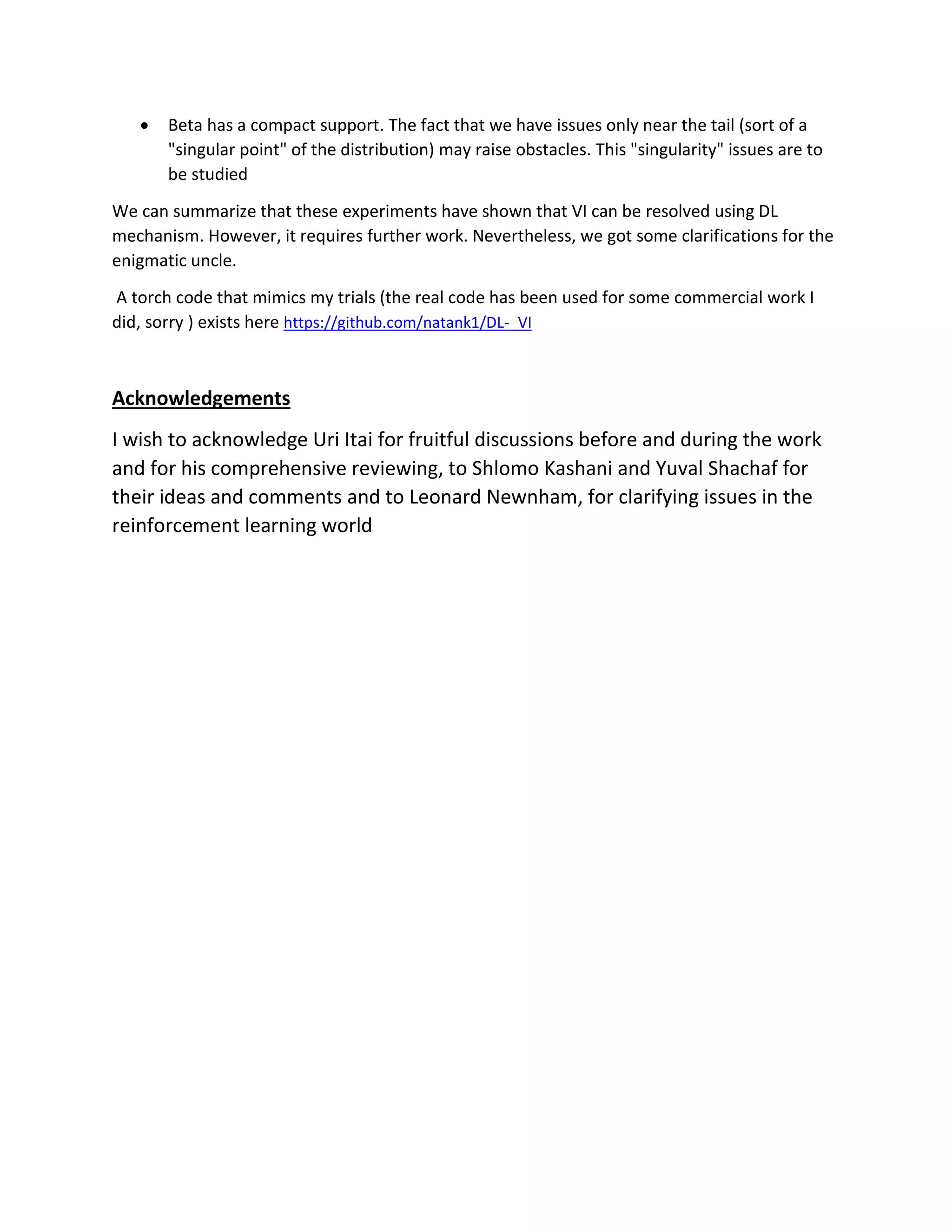 • Beta has a compact support. The fact that we have issues only near the tail (sort of a
"singular point" of the distribution) may raise obstacles. This "singularity" issues are to
be studied
We can summarize that these experiments have shown that VI can be resolved using DL
mechanism. However, it requires further work. Nevertheless, we got some clarifications for the
enigmatic uncle.
A torch code that mimics my trials (the real code has been used for some commercial work I
did, sorry ) exists here https://github.com/natank1/DL-_VI
Acknowledgements
I wish to acknowledge Uri Itai for fruitful discussions before and during the work
and for his comprehensive reviewing, to Shlomo Kashani and Yuval Shachaf for
their ideas and comments and to Leonard Newnham, for clarifying issues in the
reinforcement learning world
 