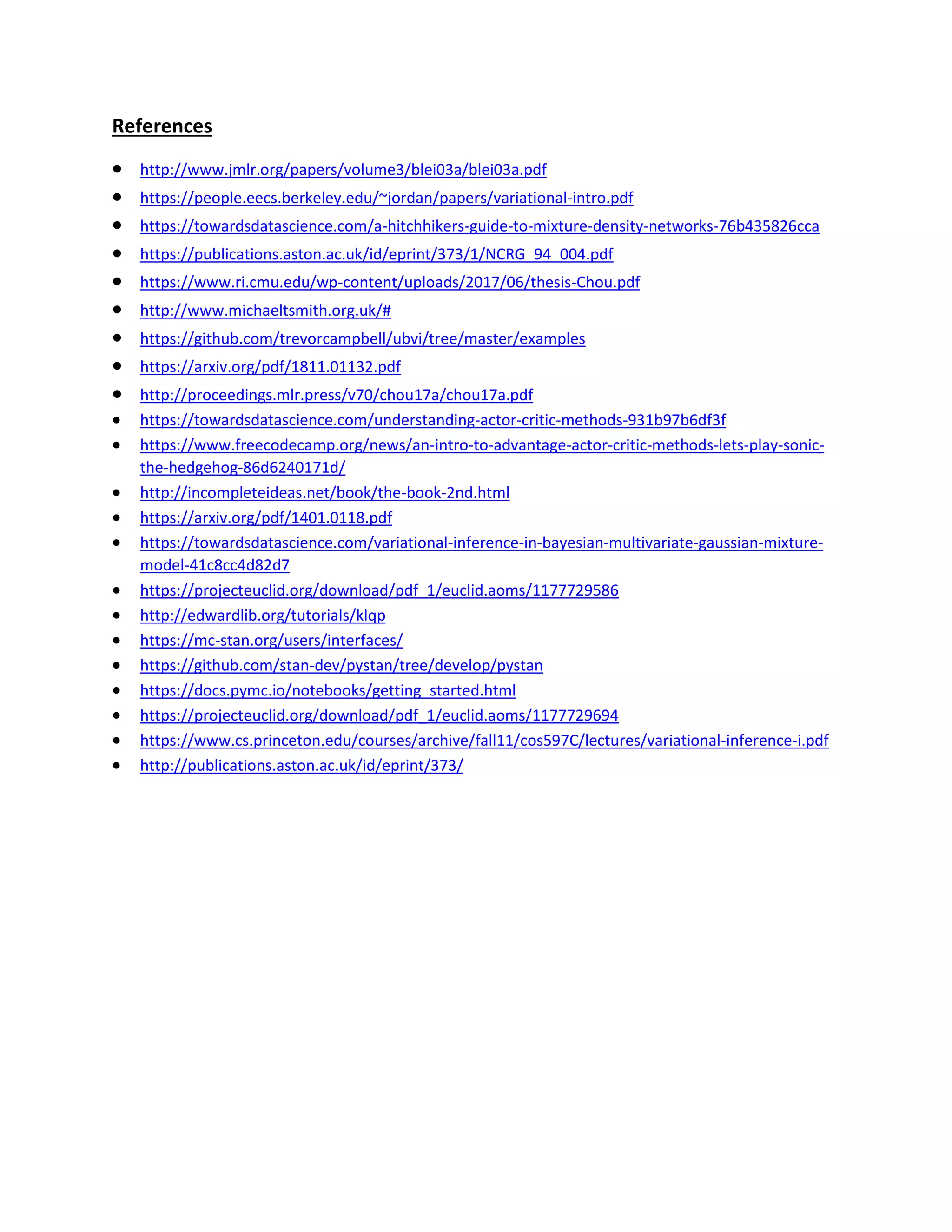 References
• http://www.jmlr.org/papers/volume3/blei03a/blei03a.pdf
• https://people.eecs.berkeley.edu/~jordan/papers/variational-intro.pdf
• https://towardsdatascience.com/a-hitchhikers-guide-to-mixture-density-networks-76b435826cca
• https://publications.aston.ac.uk/id/eprint/373/1/NCRG_94_004.pdf
• https://www.ri.cmu.edu/wp-content/uploads/2017/06/thesis-Chou.pdf
• http://www.michaeltsmith.org.uk/#
• https://github.com/trevorcampbell/ubvi/tree/master/examples
• https://arxiv.org/pdf/1811.01132.pdf
• http://proceedings.mlr.press/v70/chou17a/chou17a.pdf
• https://towardsdatascience.com/understanding-actor-critic-methods-931b97b6df3f
• https://www.freecodecamp.org/news/an-intro-to-advantage-actor-critic-methods-lets-play-sonic-
the-hedgehog-86d6240171d/
• http://incompleteideas.net/book/the-book-2nd.html
• https://arxiv.org/pdf/1401.0118.pdf
• https://towardsdatascience.com/variational-inference-in-bayesian-multivariate-gaussian-mixture-
model-41c8cc4d82d7
• https://projecteuclid.org/download/pdf_1/euclid.aoms/1177729586
• http://edwardlib.org/tutorials/klqp
• https://mc-stan.org/users/interfaces/
• https://github.com/stan-dev/pystan/tree/develop/pystan
• https://docs.pymc.io/notebooks/getting_started.html
• https://projecteuclid.org/download/pdf_1/euclid.aoms/1177729694
• https://www.cs.princeton.edu/courses/archive/fall11/cos597C/lectures/variational-inference-i.pdf
• http://publications.aston.ac.uk/id/eprint/373/
 