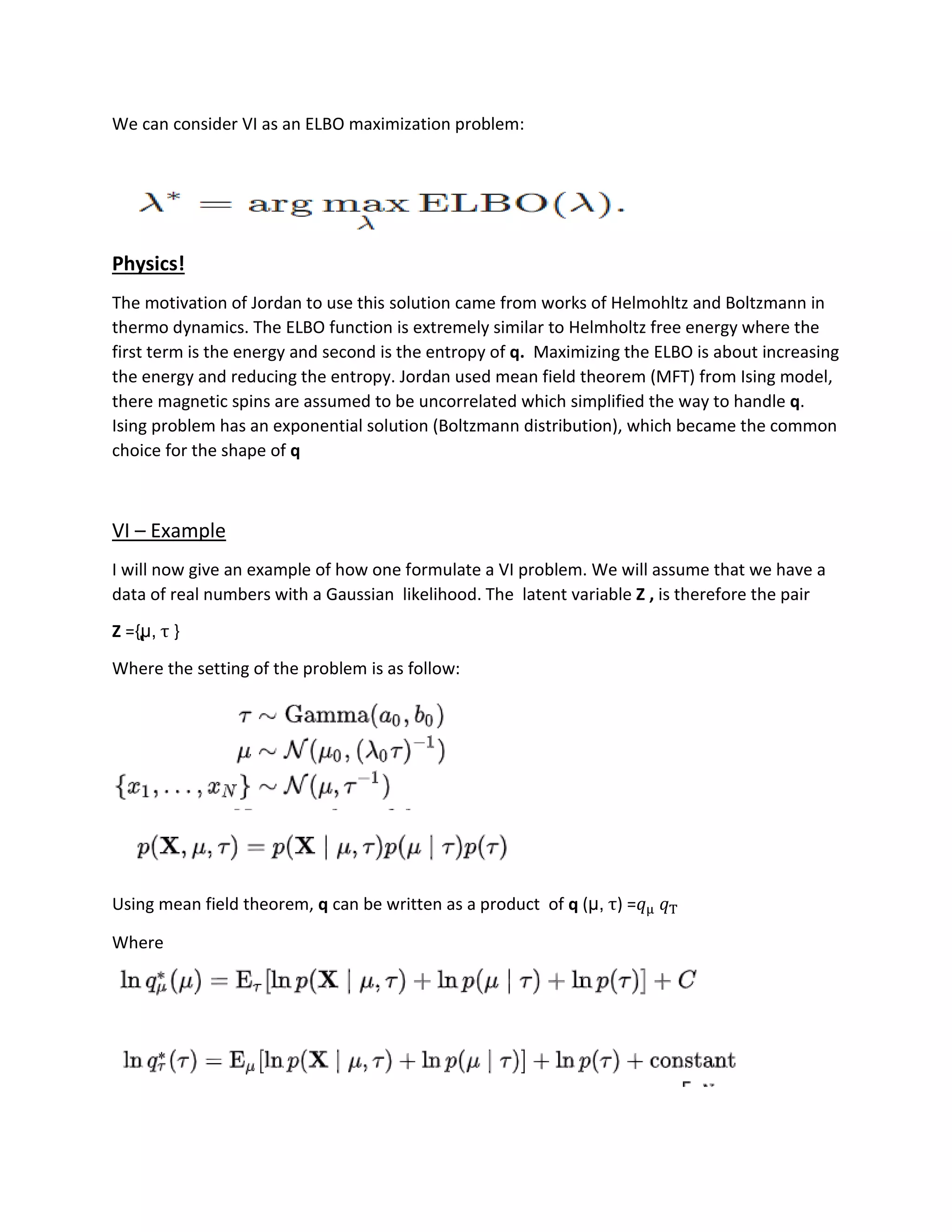 We can consider VI as an ELBO maximization problem:
Physics!
The motivation of Jordan to use this solution came from works of Helmohltz and Boltzmann in
thermo dynamics. The ELBO function is extremely similar to Helmholtz free energy where the
first term is the energy and second is the entropy of q. Maximizing the ELBO is about increasing
the energy and reducing the entropy. Jordan used mean field theorem (MFT) from Ising model,
there magnetic spins are assumed to be uncorrelated which simplified the way to handle q.
Ising problem has an exponential solution (Boltzmann distribution), which became the common
choice for the shape of q
VI – Example
I will now give an example of how one formulate a VI problem. We will assume that we have a
data of real numbers with a Gaussian likelihood. The latent variable Z , is therefore the pair
Z ={̢μ, τ }
Where the setting of the problem is as follow:
Using mean field theorem, q can be written as a product of q (μ, τ) =𝑞μ 𝑞T
Where
 