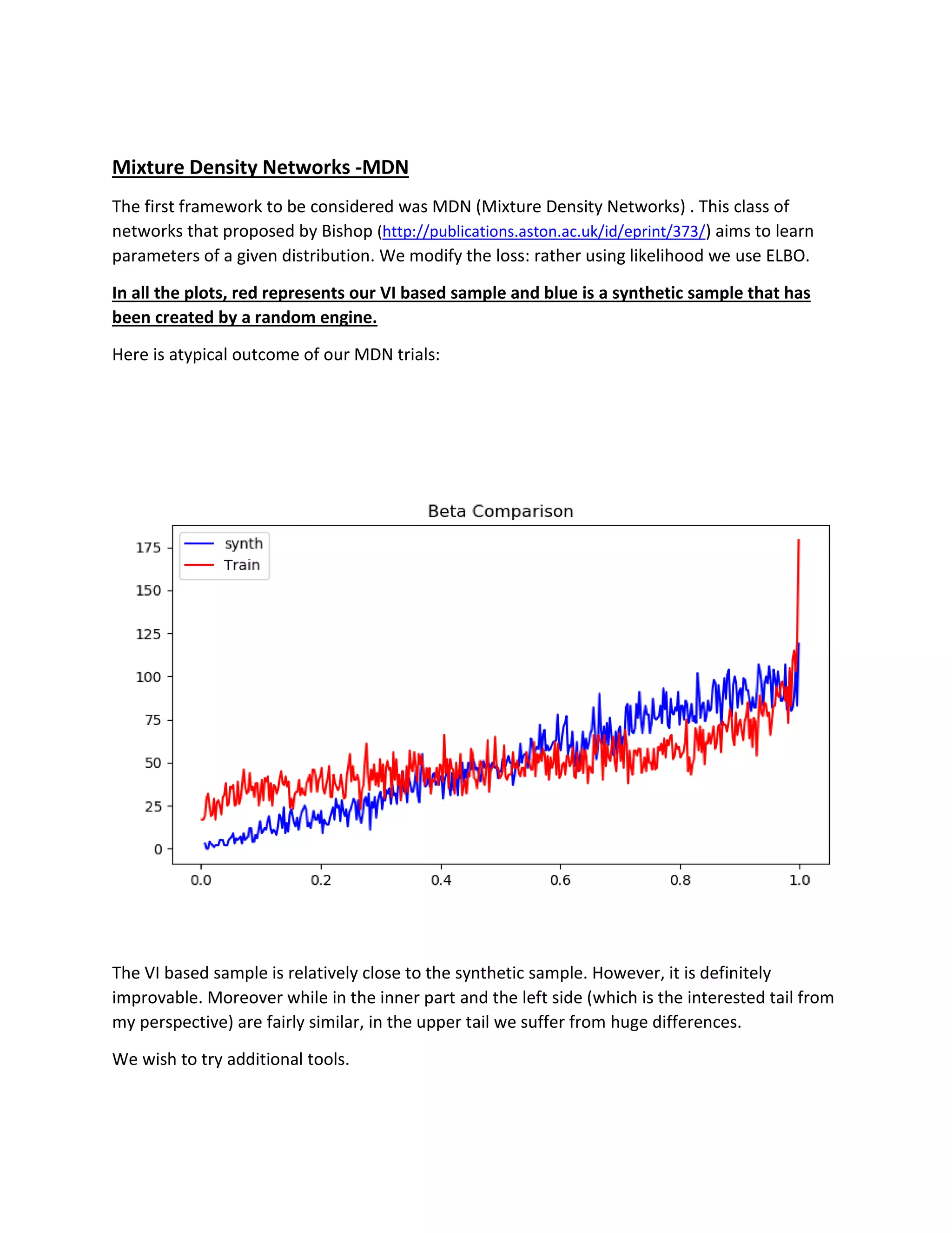 Mixture Density Networks -MDN
The first framework to be considered was MDN (Mixture Density Networks) . This class of
networks that proposed by Bishop (http://publications.aston.ac.uk/id/eprint/373/) aims to learn
parameters of a given distribution. We modify the loss: rather using likelihood we use ELBO.
In all the plots, red represents our VI based sample and blue is a synthetic sample that has
been created by a random engine.
Here is atypical outcome of our MDN trials:
The VI based sample is relatively close to the synthetic sample. However, it is definitely
improvable. Moreover while in the inner part and the left side (which is the interested tail from
my perspective) are fairly similar, in the upper tail we suffer from huge differences.
We wish to try additional tools.
 