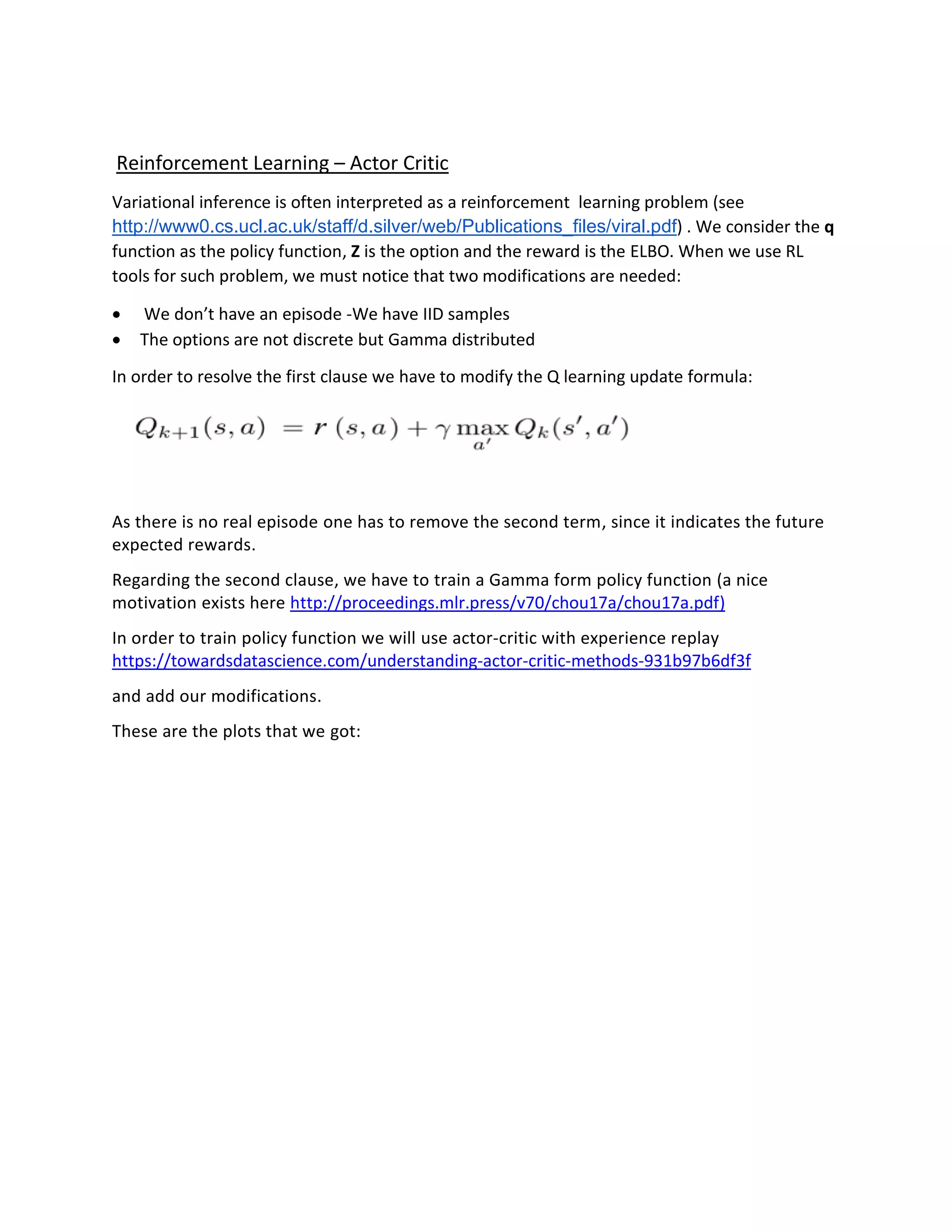 Reinforcement Learning – Actor Critic
Variational inference is often interpreted as a reinforcement learning problem (see
http://www0.cs.ucl.ac.uk/staff/d.silver/web/Publications_files/viral.pdf) . We consider the q
function as the policy function, Z is the option and the reward is the ELBO. When we use RL
tools for such problem, we must notice that two modifications are needed:
• We don’t have an episode -We have IID samples
• The options are not discrete but Gamma distributed
In order to resolve the first clause we have to modify the Q learning update formula:
As there is no real episode one has to remove the second term, since it indicates the future
expected rewards.
Regarding the second clause, we have to train a Gamma form policy function (a nice
motivation exists here http://proceedings.mlr.press/v70/chou17a/chou17a.pdf)
In order to train policy function we will use actor-critic with experience replay
https://towardsdatascience.com/understanding-actor-critic-methods-931b97b6df3f
and add our modifications.
These are the plots that we got:
 