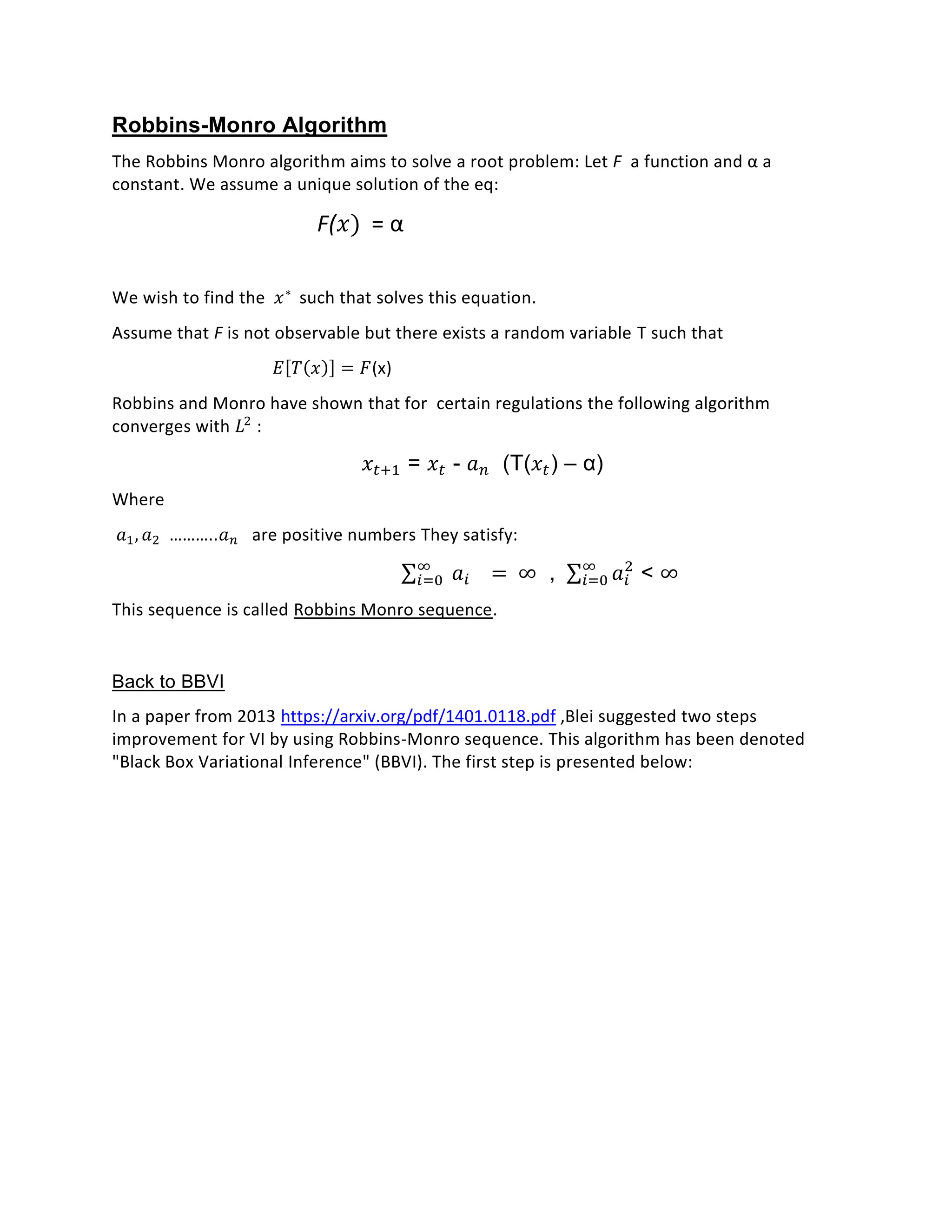 Robbins-Monro Algorithm
The Robbins Monro algorithm aims to solve a root problem: Let F a function and α a
constant. We assume a unique solution of the eq:
F(𝑥) = α
We wish to find the 𝑥∗
such that solves this equation.
Assume that F is not observable but there exists a random variable T such that
𝐸[𝑇(𝑥)] = 𝐹(x)
Robbins and Monro have shown that for certain regulations the following algorithm
converges with 𝐿2
:
𝑥𝑡+1 = 𝑥𝑡 - 𝑎 𝑛 (T(𝑥𝑡) – α)
Where
𝑎1, 𝑎2 ………..𝑎 𝑛 are positive numbers They satisfy:
∑ 𝑎𝑖
∞
𝑖=0 = ∞ , ∑ 𝑎𝑖
2∞
𝑖=0 < ∞
This sequence is called Robbins Monro sequence.
Back to BBVI
In a paper from 2013 https://arxiv.org/pdf/1401.0118.pdf ,Blei suggested two steps
improvement for VI by using Robbins-Monro sequence. This algorithm has been denoted
"Black Box Variational Inference" (BBVI). The first step is presented below:
 
