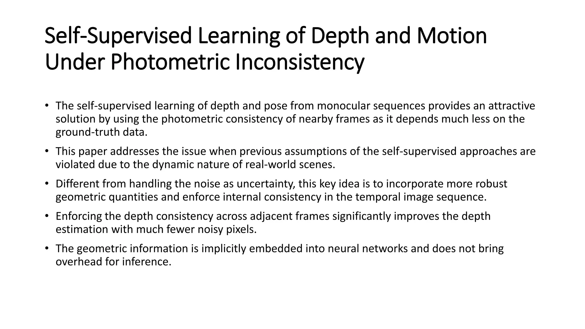 Self-Supervised Learning of Depth and Motion
Under Photometric Inconsistency
• The self-supervised learning of depth and pose from monocular sequences provides an attractive
solution by using the photometric consistency of nearby frames as it depends much less on the
ground-truth data.
• This paper addresses the issue when previous assumptions of the self-supervised approaches are
violated due to the dynamic nature of real-world scenes.
• Different from handling the noise as uncertainty, this key idea is to incorporate more robust
geometric quantities and enforce internal consistency in the temporal image sequence.
• Enforcing the depth consistency across adjacent frames significantly improves the depth
estimation with much fewer noisy pixels.
• The geometric information is implicitly embedded into neural networks and does not bring
overhead for inference.
 