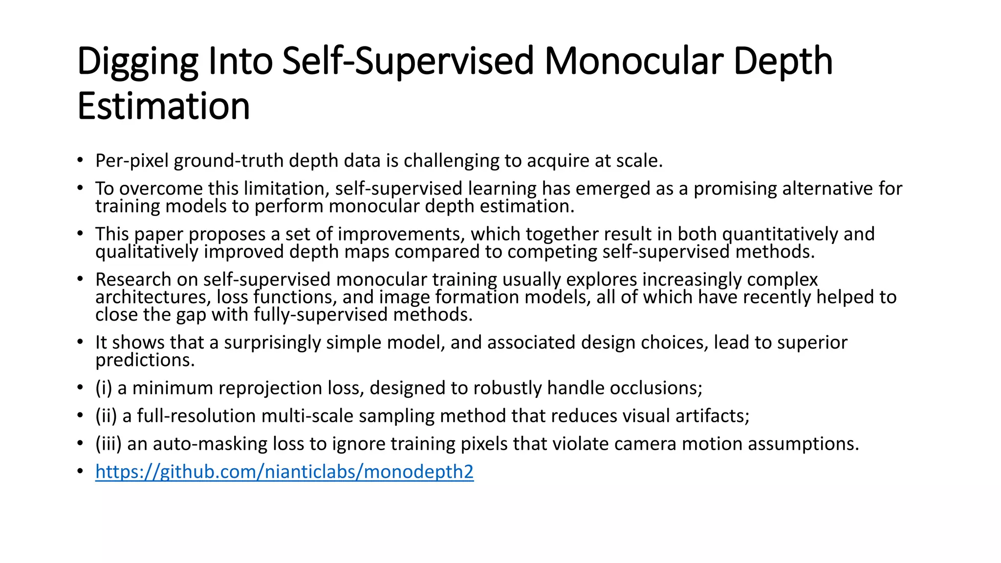 Digging Into Self-Supervised Monocular Depth
Estimation
• Per-pixel ground-truth depth data is challenging to acquire at scale.
• To overcome this limitation, self-supervised learning has emerged as a promising alternative for
training models to perform monocular depth estimation.
• This paper proposes a set of improvements, which together result in both quantitatively and
qualitatively improved depth maps compared to competing self-supervised methods.
• Research on self-supervised monocular training usually explores increasingly complex
architectures, loss functions, and image formation models, all of which have recently helped to
close the gap with fully-supervised methods.
• It shows that a surprisingly simple model, and associated design choices, lead to superior
predictions.
• (i) a minimum reprojection loss, designed to robustly handle occlusions;
• (ii) a full-resolution multi-scale sampling method that reduces visual artifacts;
• (iii) an auto-masking loss to ignore training pixels that violate camera motion assumptions.
• https://github.com/nianticlabs/monodepth2
 