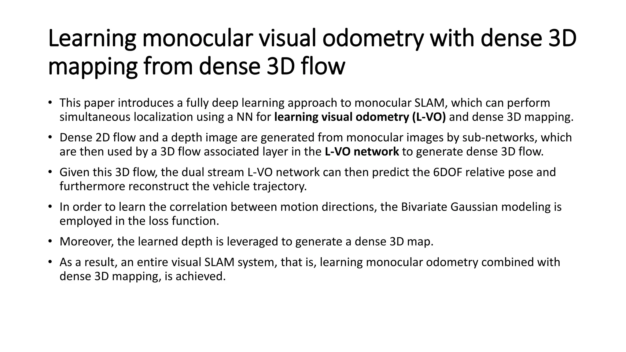 Learning monocular visual odometry with dense 3D
mapping from dense 3D flow
• This paper introduces a fully deep learning approach to monocular SLAM, which can perform
simultaneous localization using a NN for learning visual odometry (L-VO) and dense 3D mapping.
• Dense 2D flow and a depth image are generated from monocular images by sub-networks, which
are then used by a 3D flow associated layer in the L-VO network to generate dense 3D flow.
• Given this 3D flow, the dual stream L-VO network can then predict the 6DOF relative pose and
furthermore reconstruct the vehicle trajectory.
• In order to learn the correlation between motion directions, the Bivariate Gaussian modeling is
employed in the loss function.
• Moreover, the learned depth is leveraged to generate a dense 3D map.
• As a result, an entire visual SLAM system, that is, learning monocular odometry combined with
dense 3D mapping, is achieved.
 