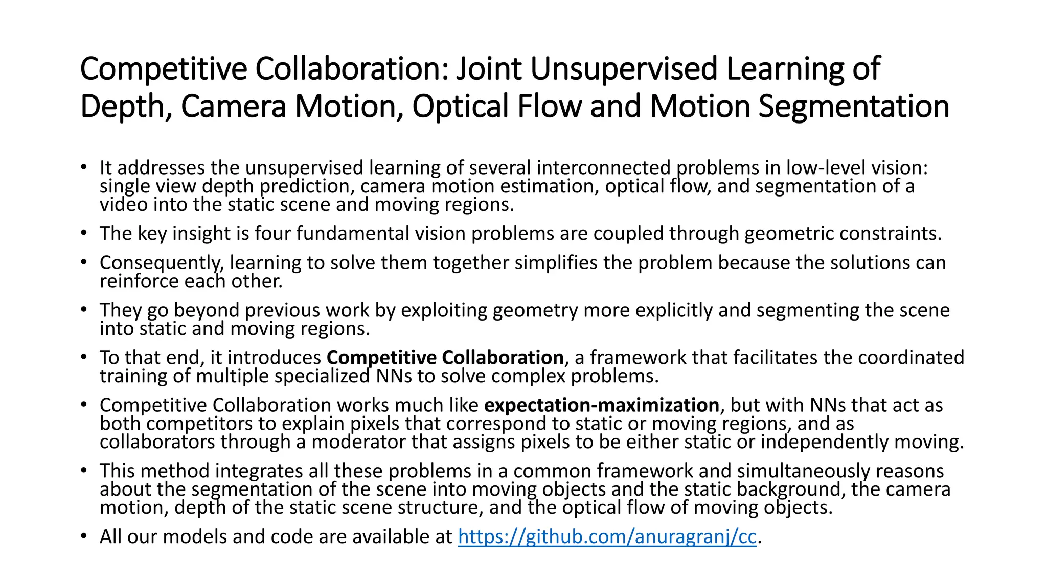 Competitive Collaboration: Joint Unsupervised Learning of
Depth, Camera Motion, Optical Flow and Motion Segmentation
• It addresses the unsupervised learning of several interconnected problems in low-level vision:
single view depth prediction, camera motion estimation, optical flow, and segmentation of a
video into the static scene and moving regions.
• The key insight is four fundamental vision problems are coupled through geometric constraints.
• Consequently, learning to solve them together simplifies the problem because the solutions can
reinforce each other.
• They go beyond previous work by exploiting geometry more explicitly and segmenting the scene
into static and moving regions.
• To that end, it introduces Competitive Collaboration, a framework that facilitates the coordinated
training of multiple specialized NNs to solve complex problems.
• Competitive Collaboration works much like expectation-maximization, but with NNs that act as
both competitors to explain pixels that correspond to static or moving regions, and as
collaborators through a moderator that assigns pixels to be either static or independently moving.
• This method integrates all these problems in a common framework and simultaneously reasons
about the segmentation of the scene into moving objects and the static background, the camera
motion, depth of the static scene structure, and the optical flow of moving objects.
• All our models and code are available at https://github.com/anuragranj/cc.
 