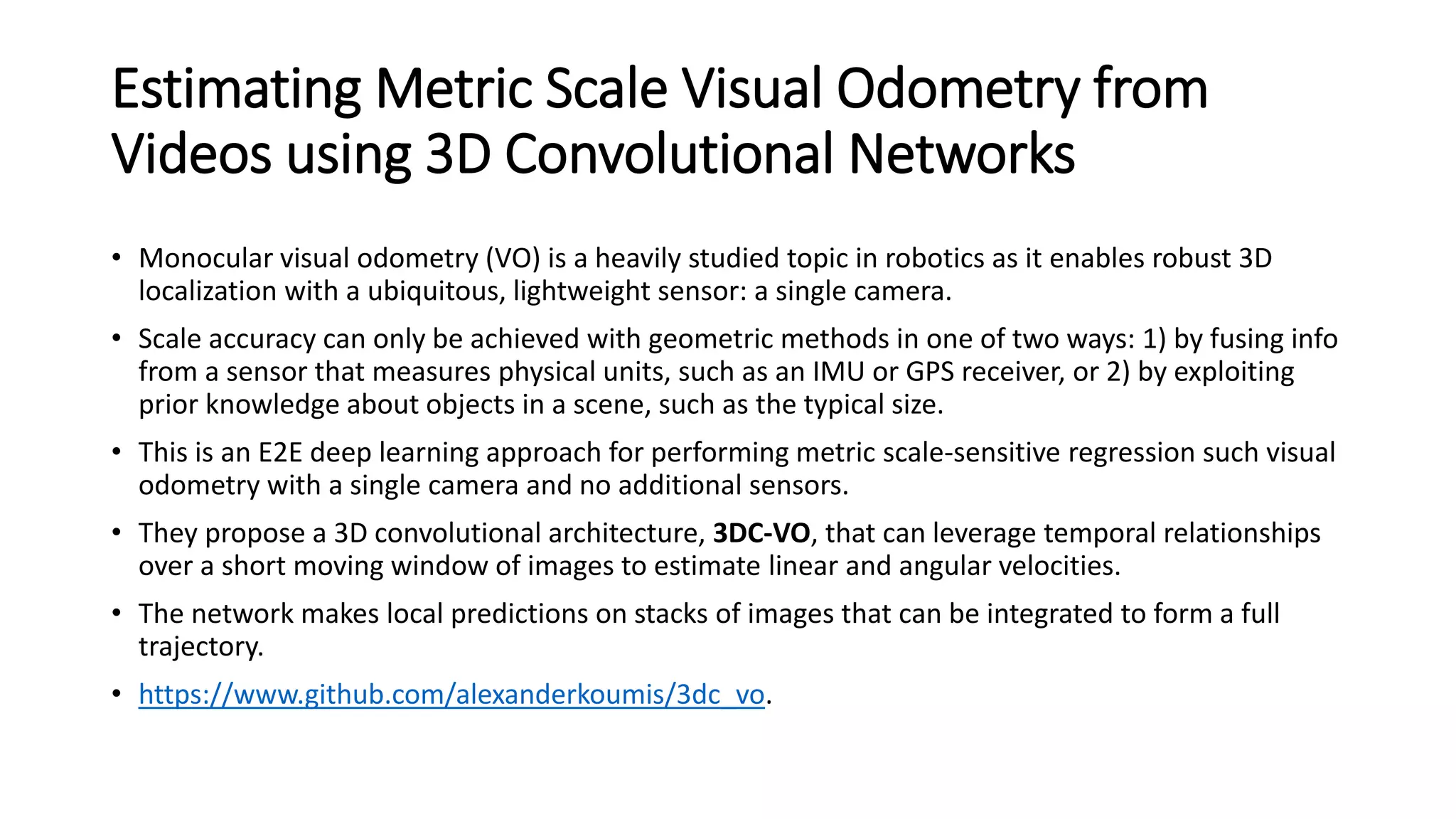 Estimating Metric Scale Visual Odometry from
Videos using 3D Convolutional Networks
• Monocular visual odometry (VO) is a heavily studied topic in robotics as it enables robust 3D
localization with a ubiquitous, lightweight sensor: a single camera.
• Scale accuracy can only be achieved with geometric methods in one of two ways: 1) by fusing info
from a sensor that measures physical units, such as an IMU or GPS receiver, or 2) by exploiting
prior knowledge about objects in a scene, such as the typical size.
• This is an E2E deep learning approach for performing metric scale-sensitive regression such visual
odometry with a single camera and no additional sensors.
• They propose a 3D convolutional architecture, 3DC-VO, that can leverage temporal relationships
over a short moving window of images to estimate linear and angular velocities.
• The network makes local predictions on stacks of images that can be integrated to form a full
trajectory.
• https://www.github.com/alexanderkoumis/3dc_vo.
 