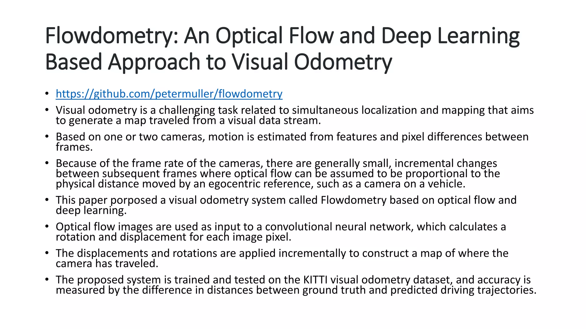 Flowdometry: An Optical Flow and Deep Learning
Based Approach to Visual Odometry
• https://github.com/petermuller/flowdometry
• Visual odometry is a challenging task related to simultaneous localization and mapping that aims
to generate a map traveled from a visual data stream.
• Based on one or two cameras, motion is estimated from features and pixel differences between
frames.
• Because of the frame rate of the cameras, there are generally small, incremental changes
between subsequent frames where optical flow can be assumed to be proportional to the
physical distance moved by an egocentric reference, such as a camera on a vehicle.
• This paper porposed a visual odometry system called Flowdometry based on optical flow and
deep learning.
• Optical flow images are used as input to a convolutional neural network, which calculates a
rotation and displacement for each image pixel.
• The displacements and rotations are applied incrementally to construct a map of where the
camera has traveled.
• The proposed system is trained and tested on the KITTI visual odometry dataset, and accuracy is
measured by the difference in distances between ground truth and predicted driving trajectories.
 
