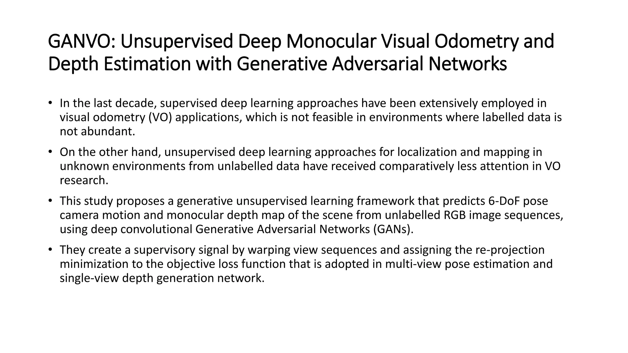 GANVO: Unsupervised Deep Monocular Visual Odometry and
Depth Estimation with Generative Adversarial Networks
• In the last decade, supervised deep learning approaches have been extensively employed in
visual odometry (VO) applications, which is not feasible in environments where labelled data is
not abundant.
• On the other hand, unsupervised deep learning approaches for localization and mapping in
unknown environments from unlabelled data have received comparatively less attention in VO
research.
• This study proposes a generative unsupervised learning framework that predicts 6-DoF pose
camera motion and monocular depth map of the scene from unlabelled RGB image sequences,
using deep convolutional Generative Adversarial Networks (GANs).
• They create a supervisory signal by warping view sequences and assigning the re-projection
minimization to the objective loss function that is adopted in multi-view pose estimation and
single-view depth generation network.
 