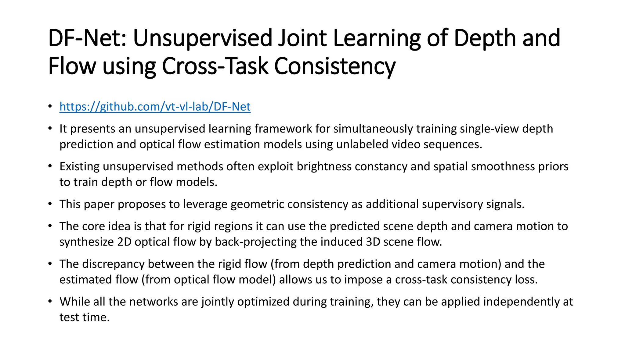 DF-Net: Unsupervised Joint Learning of Depth and
Flow using Cross-Task Consistency
• https://github.com/vt-vl-lab/DF-Net
• It presents an unsupervised learning framework for simultaneously training single-view depth
prediction and optical flow estimation models using unlabeled video sequences.
• Existing unsupervised methods often exploit brightness constancy and spatial smoothness priors
to train depth or flow models.
• This paper proposes to leverage geometric consistency as additional supervisory signals.
• The core idea is that for rigid regions it can use the predicted scene depth and camera motion to
synthesize 2D optical flow by back-projecting the induced 3D scene flow.
• The discrepancy between the rigid flow (from depth prediction and camera motion) and the
estimated flow (from optical flow model) allows us to impose a cross-task consistency loss.
• While all the networks are jointly optimized during training, they can be applied independently at
test time.
 