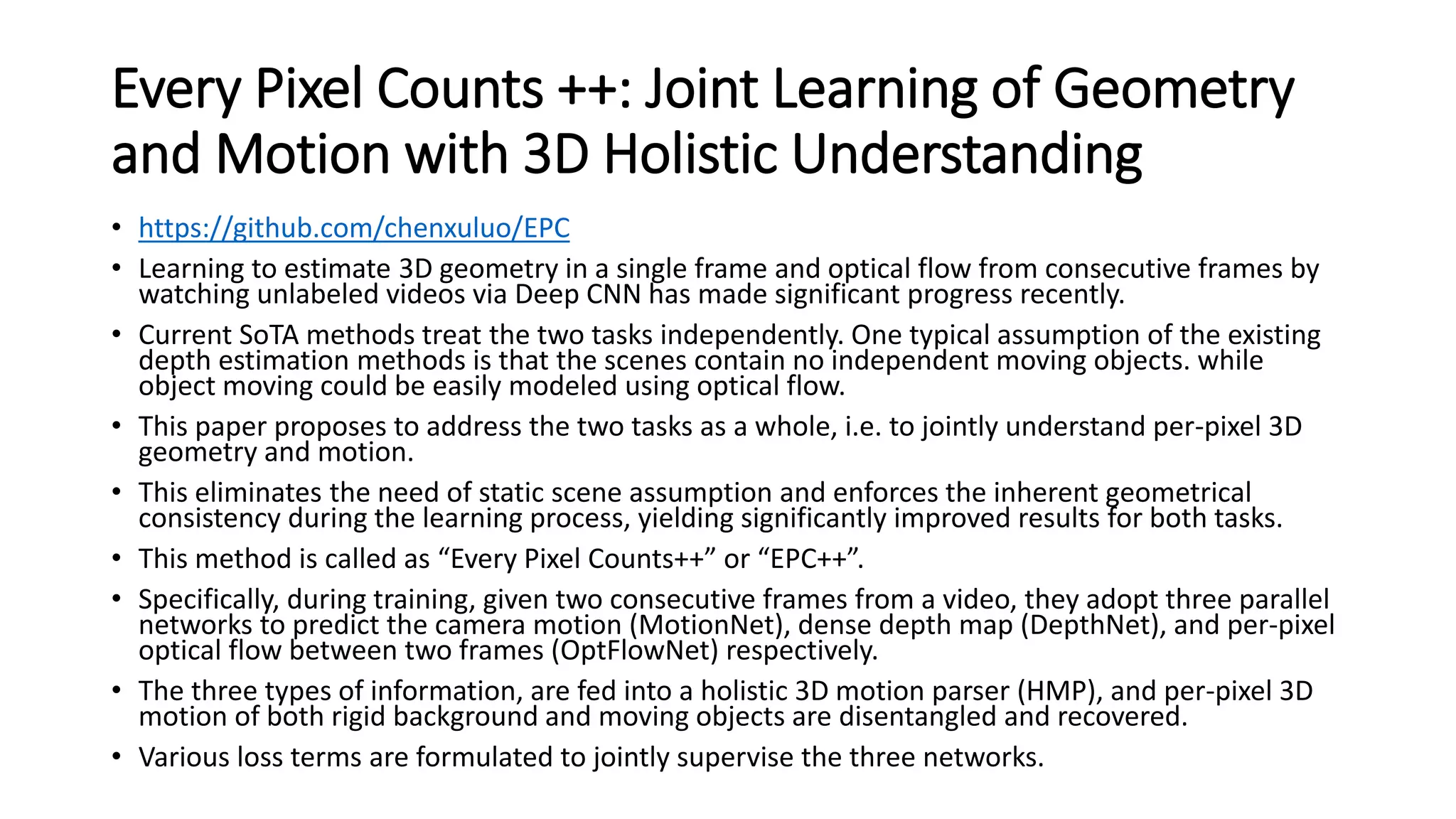Every Pixel Counts ++: Joint Learning of Geometry
and Motion with 3D Holistic Understanding
• https://github.com/chenxuluo/EPC
• Learning to estimate 3D geometry in a single frame and optical flow from consecutive frames by
watching unlabeled videos via Deep CNN has made significant progress recently.
• Current SoTA methods treat the two tasks independently. One typical assumption of the existing
depth estimation methods is that the scenes contain no independent moving objects. while
object moving could be easily modeled using optical flow.
• This paper proposes to address the two tasks as a whole, i.e. to jointly understand per-pixel 3D
geometry and motion.
• This eliminates the need of static scene assumption and enforces the inherent geometrical
consistency during the learning process, yielding significantly improved results for both tasks.
• This method is called as “Every Pixel Counts++” or “EPC++”.
• Specifically, during training, given two consecutive frames from a video, they adopt three parallel
networks to predict the camera motion (MotionNet), dense depth map (DepthNet), and per-pixel
optical flow between two frames (OptFlowNet) respectively.
• The three types of information, are fed into a holistic 3D motion parser (HMP), and per-pixel 3D
motion of both rigid background and moving objects are disentangled and recovered.
• Various loss terms are formulated to jointly supervise the three networks.
 