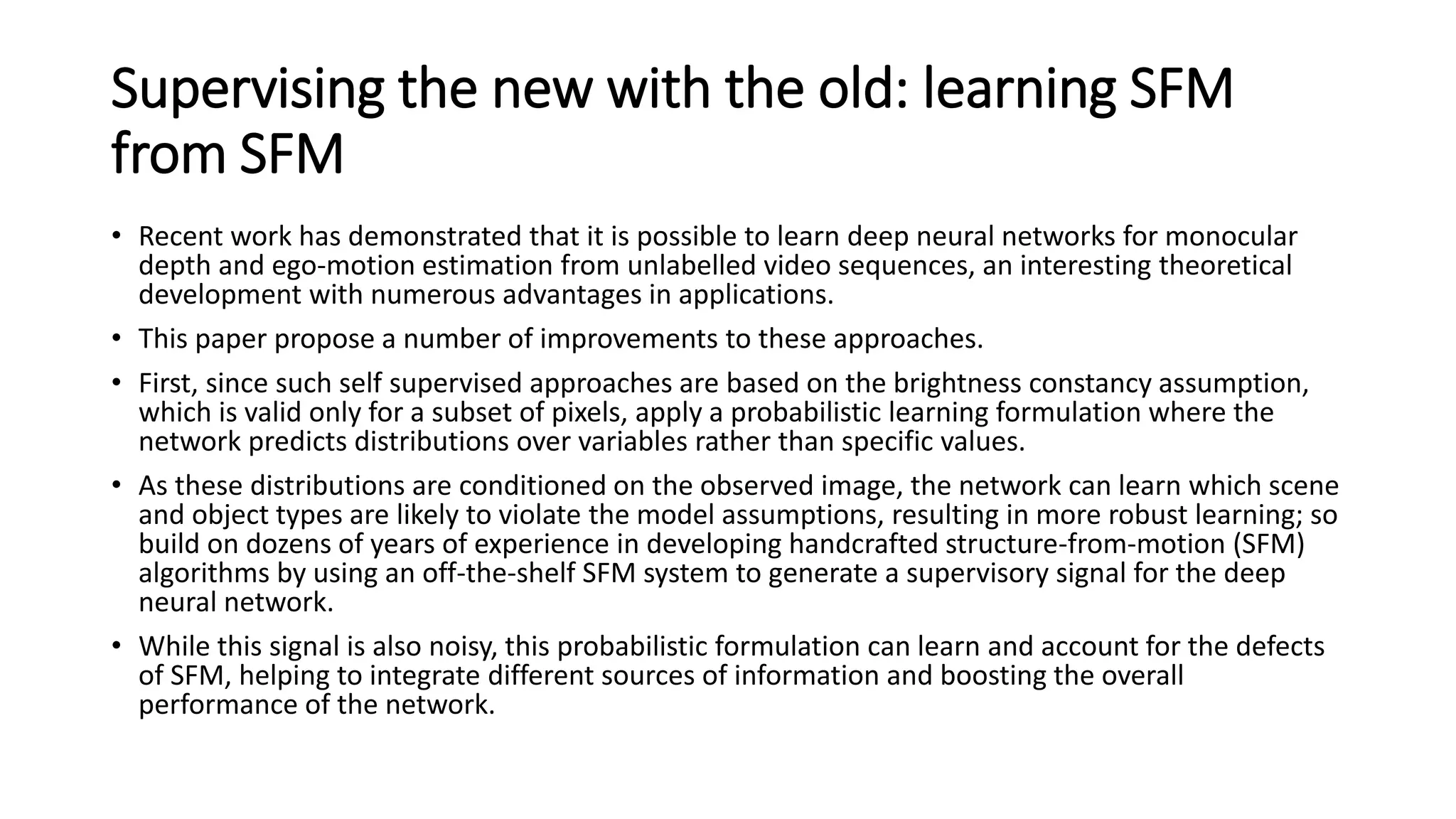 Supervising the new with the old: learning SFM
from SFM
• Recent work has demonstrated that it is possible to learn deep neural networks for monocular
depth and ego-motion estimation from unlabelled video sequences, an interesting theoretical
development with numerous advantages in applications.
• This paper propose a number of improvements to these approaches.
• First, since such self supervised approaches are based on the brightness constancy assumption,
which is valid only for a subset of pixels, apply a probabilistic learning formulation where the
network predicts distributions over variables rather than specific values.
• As these distributions are conditioned on the observed image, the network can learn which scene
and object types are likely to violate the model assumptions, resulting in more robust learning; so
build on dozens of years of experience in developing handcrafted structure-from-motion (SFM)
algorithms by using an off-the-shelf SFM system to generate a supervisory signal for the deep
neural network.
• While this signal is also noisy, this probabilistic formulation can learn and account for the defects
of SFM, helping to integrate different sources of information and boosting the overall
performance of the network.
 
