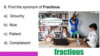 9. Find the synonym of Fractious
a) Grouchy
b) Nice
c) Patient
d) Complaisant
 