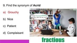 9. Find the synonym of Acrid
a) Grouchy
b) Nice
c) Patient
d) Complaisant
 