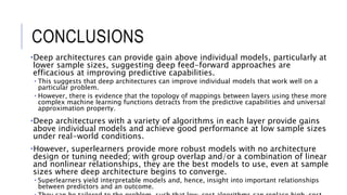 CONCLUSIONS
•Deep architectures can provide gain above individual models, particularly at
lower sample sizes, suggesting deep feed-forward approaches are
efficacious at improving predictive capabilities.
• This suggests that deep architectures can improve individual models that work well on a
particular problem.
• However, there is evidence that the topology of mappings between layers using these more
complex machine learning functions detracts from the predictive capabilities and universal
approximation property.
•Deep architectures with a variety of algorithms in each layer provide gains
above individual models and achieve good performance at low sample sizes
under real-world conditions.
•However, superlearners provide more robust models with no architecture
design or tuning needed; with group overlap and/or a combination of linear
and nonlinear relationships, they are the best models to use, even at sample
sizes where deep architecture begins to converge.
• Superlearners yield interpretable models and, hence, insight into important relationships
between predictors and an outcome.
 