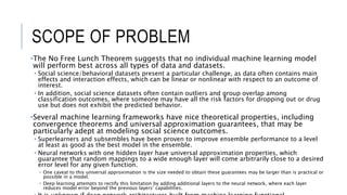 SCOPE OF PROBLEM
•The No Free Lunch Theorem suggests that no individual machine learning model
will perform best across all types of data and datasets.
• Social science/behavioral datasets present a particular challenge, as data often contains main
effects and interaction effects, which can be linear or nonlinear with respect to an outcome of
interest.
• In addition, social science datasets often contain outliers and group overlap among
classification outcomes, where someone may have all the risk factors for dropping out or drug
use but does not exhibit the predicted behavior.
•Several machine learning frameworks have nice theoretical properties, including
convergence theorems and universal approximation guarantees, that may be
particularly adept at modeling social science outcomes.
• Superlearners and subsembles have been proven to improve ensemble performance to a level
at least as good as the best model in the ensemble.
• Neural networks with one hidden layer have universal approximation properties, which
guarantee that random mappings to a wide enough layer will come arbitrarily close to a desired
error level for any given function.
• One caveat to this universal approximation is the size needed to obtain these guarantees may be larger than is practical or
possible in a model.
• Deep learning attempts to rectify this limitation by adding additional layers to the neural network, where each layer
reduces model error beyond the previous layers’ capabilities.
 