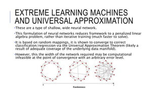 •These are a type of shallow, wide neural network.
•This formulation of neural networks reduces framework to a penalized linear
algebra problem, rather than iterative training (much faster to solve).
•It is based on random mappings, it is shown to converge to correct
classification/regression via the Universal Approximation Theorem (likely a
result of adequate coverage of the underlying data manifold).
•However, this the width of the network required may be computational
infeasible at the point of convergence with an arbitrary error level.
EXTREME LEARNING MACHINES
AND UNIVERSAL APPROXIMATION
 