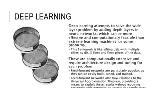 DEEP LEARNING
•Deep learning attempts to solve the wide
layer problem by adding depth layers in
neural networks, which can be more
effective and computationally feasible than
extreme learning machines for some
problems.
• This framework is like sifting data with multiple
sifters to distill finer and finer pieces of the data.
•These are computationally intensive and
require architecture design and tuning for
each problem.
• Feed-forward networks are particularly popular, as
they can be easily built, tuned, and trained.
• Feed-forward networks also have relations to the
Universal Approximation Theorem, providing a
means to exploit these results without requiring
 