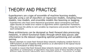 THEORY AND PRACTICE
•Superlearners are a type of ensemble of machine learning models,
typically using a set of classifiers or regression models, including linear
models, tree models, and ensemble models like boosting or bagging.
• Superlearners also have some theoretical guarantees about convergence and least
upper bounds on model error relative to algorithms within superlearner framework.
• They also have the ability to rank variables by importance and provide model fits for
each component.
•Deep architectures can be designed as feed-forward data processing
networks, in which functional nodes through which data passes add
information to the dataset regarding optimal partitioning and variable
pairing.
• Recent attempts to create feed-forward deep networks employing random forest or
SVM functions at each mapping show promise as an alternative to the typical neural
network formulation of deep learning.
• It stands to reason that feed-forward deep networks based on other machine learning
algorithms or combinations of algorithms may enjoy some of these benefits of deep
 