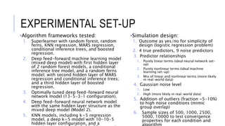 EXPERIMENTAL SET-UP
•Algorithm frameworks tested:
1. Superlearner with random forest, random
ferns, KNN regression, MARS regression,
conditional inference trees, and boosted
regression.
2. Deep feed-forward machine learning model
(mixed deep model) with first hidden layer
of 2 random forest models, a conditional
inference tree model, and a random ferns
model; with second hidden layer of MARS
regression and conditional inference trees;
and a third hidden layer of boosted
regression.
3. Optimally tuned deep feed-forward neural
network model (13-5-3-1 configuration).
4. Deep feed-forward neural network model
with the same hidden layer structure as the
mixed deep model (Model 2).
5. KNN models, including k=5 regression
model, a deep k=5 model with 10-10-5
hidden layer configuration, and a
•Simulation design:
1. Outcome as yes/no for simplicity of
design (logistic regression problem)
2. 4 true predictors, 9 noise predictors
3. Predictor relationships
1. Purely linear terms (ideal neural network set-
up)
2. Purely nonlinear terms (ideal machine
learning set-up)
3. Mix of linear and nonlinear terms (more likely
in real-world data)
4. Gaussian noise level
1. Low
2. High (more likely in real-world data)
5. Addition of outliers (fraction ~5-10%)
to high noise conditions (mimic
group overlap)
6. Sample sizes of 500, 1000, 2500,
5000, 10000 to test convergence
properties for each condition and
algorithm
 