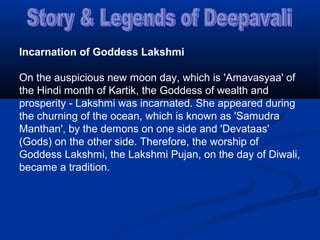 Incarnation of Goddess Lakshmi
On the auspicious new moon day, which is 'Amavasyaa' of
the Hindi month of Kartik, the Goddess of wealth and
prosperity - Lakshmi was incarnated. She appeared during
the churning of the ocean, which is known as 'Samudra
Manthan', by the demons on one side and 'Devataas'
(Gods) on the other side. Therefore, the worship of
Goddess Lakshmi, the Lakshmi Pujan, on the day of Diwali,
became a tradition.
 