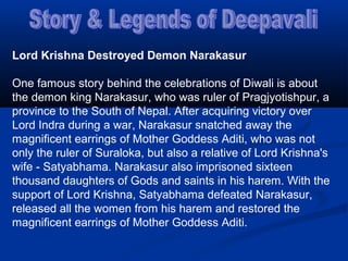 Lord Krishna Destroyed Demon Narakasur
One famous story behind the celebrations of Diwali is about
the demon king Narakasur, who was ruler of Pragjyotishpur, a
province to the South of Nepal. After acquiring victory over
Lord Indra during a war, Narakasur snatched away the
magnificent earrings of Mother Goddess Aditi, who was not
only the ruler of Suraloka, but also a relative of Lord Krishna's
wife - Satyabhama. Narakasur also imprisoned sixteen
thousand daughters of Gods and saints in his harem. With the
support of Lord Krishna, Satyabhama defeated Narakasur,
released all the women from his harem and restored the
magnificent earrings of Mother Goddess Aditi.
 