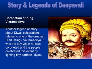 Coronation of King
Vikramaditya
Another legend or story
about Diwali celebrations
relates to one of the greatest
Hindu King - Vikramaditya. It
was the day when he was
coroneted and the people
celebrated this event by
lighting tiny earthen 'diyas'.
 