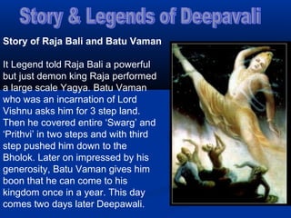 Story of Raja Bali and Batu Vaman
It Legend told Raja Bali a powerful
but just demon king Raja performed
a large scale Yagya. Batu Vaman
who was an incarnation of Lord
Vishnu asks him for 3 step land.
Then he covered entire ‘Swarg’ and
‘Prithvi’ in two steps and with third
step pushed him down to the
Bholok. Later on impressed by his
generosity, Batu Vaman gives him
boon that he can come to his
kingdom once in a year. This day
comes two days later Deepawali.
 