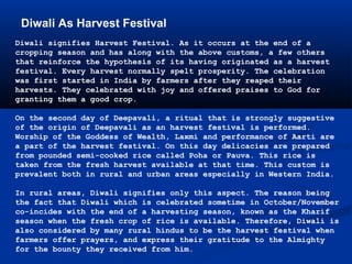 Diwali As Harvest Festival
Diwali signifies Harvest Festival. As it occurs at the end of a
cropping season and has along with the above customs, a few others
that reinforce the hypothesis of its having originated as a harvest
festival. Every harvest normally spelt prosperity. The celebration
was first started in India by farmers after they reaped their
harvests. They celebrated with joy and offered praises to God for
granting them a good crop.
On the second day of Deepavali, a ritual that is strongly suggestive
of the origin of Deepavali as an harvest festival is performed.
Worship of the Goddess of Wealth, Laxmi and performance of Aarti are
a part of the harvest festival. On this day delicacies are prepared
from pounded semi-cooked rice called Poha or Pauva. This rice is
taken from the fresh harvest available at that time. This custom is
prevalent both in rural and urban areas especially in Western India.
In rural areas, Diwali signifies only this aspect. The reason being
the fact that Diwali which is celebrated sometime in October/November
co-incides with the end of a harvesting season, known as the Kharif
season when the fresh crop of rice is available. Therefore, Diwali is
also considered by many rural hindus to be the harvest festival when
farmers offer prayers, and express their gratitude to the Almighty
for the bounty they received from him.
 