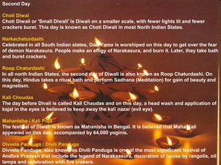 Second Day
Choti Diwal
Choti Diwali or 'Small Diwali' is Diwali on a smaller scale, with fewer lights lit and fewer
crackers burst. This day is known as Choti Diwali in most North Indian States.
Narkachaturdashi
Celebrated in all South Indian states, God Yama is worshiped on this day to get over the fear
of demon Narakasura. People make an effigy of Narakasura, and burn it. Later, they take bath
and burst crackers.
Roop Chaturdashi
In all north Indian States, the second day of Diwali is also known as Roop Chaturdashi. On
this day, Hindus takes a ritual bath and perform Sadhana (Meditation) for gain of beauty and
magnetism.
Kali Choudas
The day before Divali is called Kali Chaudas and on this day, a head wash and application of
kajal in the eyes is believed to keep away the kali nazar (evil eye).
Mahanisha / Kali Puja
The festival of Diwali is known as Mahanisha in Bengal. It is believed that Maha Kali
appeared on this day, accompanied by 64,000 yoginis.
Divvela Panduga / Divili Panduga
Divvela Panduga, also known as Divili Panduga is one of the most significant festival of
Andhra Pradesh that include the legend of Narakaasura, decoration of house by rangolis, oil
lamps and celebration with fire crakers.
 