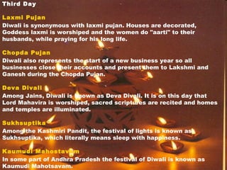 Third Day
Laxmi Pujan
Diwali is synonymous with laxmi pujan. Houses are decorated,
Goddess laxmi is worshiped and the women do "aarti" to their
husbands, while praying for his long life.
Chopda Pujan
Diwali also represents the start of a new business year so all
businesses close their accounts and present them to Lakshmi and
Ganesh during the Chopda Pujan.
Deva Divali
Among Jains, Diwali is known as Deva Divali. It is on this day that
Lord Mahavira is worshiped, sacred scriptures are recited and homes
and temples are illuminated.
Sukhsuptika
Among the Kashmiri Pandit, the festival of lights is known as
Sukhsuptika, which literally means sleep with happiness.
Kaumudi Mahostavam
In some part of Andhra Pradesh the festival of Diwali is known as
Kaumudi Mahotsavam.
 