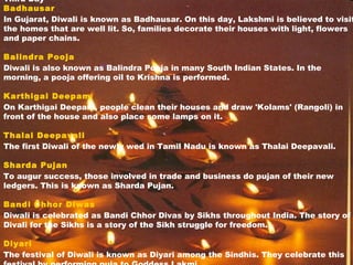 Third Day
Badhausar
In Gujarat, Diwali is known as Badhausar. On this day, Lakshmi is believed to visit
the homes that are well lit. So, families decorate their houses with light, flowers
and paper chains.
Balindra Pooja
Diwali is also known as Balindra Pooja in many South Indian States. In the
morning, a pooja offering oil to Krishna is performed.
Karthigai Deepam
On Karthigai Deepam, people clean their houses and draw 'Kolams' (Rangoli) in
front of the house and also place some lamps on it.
Thalai Deepavali
The first Diwali of the newly wed in Tamil Nadu is known as Thalai Deepavali.
Sharda Pujan
To augur success, those involved in trade and business do pujan of their new
ledgers. This is known as Sharda Pujan.
Bandi Chhor Diwas
Diwali is celebrated as Bandi Chhor Divas by Sikhs throughout India. The story of
Divali for the Sikhs is a story of the Sikh struggle for freedom.
Diyari
The festival of Diwali is known as Diyari among the Sindhis. They celebrate this
 