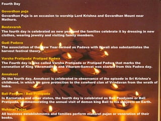 Fourth Day
Goverdhan puja
Govardhan Puja is an occasion to worship Lord Krishna and Govardhan Mount near
Mathura.
Bestavarsh
The fourth day is celebrated as new year and the families celebrate it by dressing in new
clothes, wearing jewelry and visiting family members.
Gudi Padava
The association of the New Year termed as Padava with Diwali also substantiates the
harvest festival theory.
Varsha Pratipada/ Pratipad Padwa
The Fourth day is also called Varsha Pratipada or Pratipad Padwa that marks the
coronation of King Vikramaditya and Vikaram-Samvat was started from this Padwa day.
Annakoot
On the fourth day, Annakoot is celebrated in observance of the episode in Sri Krishna's
childhood, in which He gave protection to the cowherd clan of Vrindavan from the wrath of
Indra.
Bali Padyam / Bali Pratipada
In Karnataka and other states, the fourth day is celebrated as Bali Paadyami or Bali
Pratipada, commemorating the annual visit of demon king Bali to his subjects on Earth.
Muharat Pujan
All business establishments and families perform muharat pujan or veneration of their
books.
 