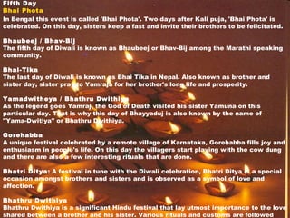 Fifth Day
Bhai Phota
In Bengal this event is called 'Bhai Phota'. Two days after Kali puja, 'Bhai Phota' is
celebrated. On this day, sisters keep a fast and invite their brothers to be felicitated.
Bhaubeej / Bhav-Bij
The fifth day of Diwali is known as Bhaubeej or Bhav-Bij among the Marathi speaking
community.
Bhai-Tika
The last day of Diwali is known as Bhai Tika in Nepal. Also known as brother and
sister day, sister pray to Yamraja for her brother's long life and prosperity.
Yamadwitheya / Bhathru Dwithiya
As the legend goes Yamraj, the God of Death visited his sister Yamuna on this
particular day. That is why this day of Bhayyaduj is also known by the name of
"Yama-Dwitiya" or Bhathru Dwithiya.
Gorehabba
A unique festival celebrated by a remote village of Karnataka, Gorehabba fills joy and
enthusiasm in people's life. On this day the villagers start playing with the cow dung
and there are also a few interesting rituals that are done.
Bhatri Ditya: A festival in tune with the Diwali celebration, Bhatri Ditya is a special
occasion amongst brothers and sisters and is observed as a symbol of love and
affection.
Bhathru Dwithiya
Bhathru Dwithiya is a significant Hindu festival that lay utmost importance to the love
shared between a brother and his sister. Various rituals and customs are followed
 