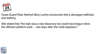Coast Guard Rear Admiral Mary Landry announced that a damaged wellhead
was leaking.

She stated that "the leak was a new discovery but could have begun when
the offshore platform sank ... two days after the initial explosion."
 