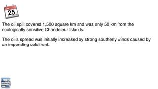 The oil spill covered 1,500 square km and was only 50 km from the
ecologically sensitive Chandeleur Islands.

The oil's spread was initially increased by strong southerly winds caused by
an impending cold front.
 