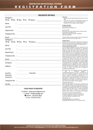 Conduct this training course in-house for more effective savings!
Call us at +65 6741 9927 or email to info@asiaedge.net. For more information, visit us at www.petroedgeasia.net
DEEPWATER DEPOSITIONAL SYSTEMS
DELEGATE DETAILS
Delegate 1
Please note
- Indicate if you have already registered by Phone +Fax +Email
+Web
- If you have not received an acknowledgement before the
training course, please call us to confirm your booking.
- Photocopy this form to register multiple delegates.
PAYMENT METHODS
By Cheque/ Bank Draft
Make Payable to Asia Edge Pte. Ltd.
By Direct Transfer
Please quote your invoice number with the remittance advise
Account Name: Asia Edge Pte. Ltd.
Bank Number: 508 Account Number: 762903-001
Swift Code: OCBCSGSG
All bank charges to be borne by payer. Please ensure that Asia
Edge Pte Ltd receives the full invoiced amount.
PAYMENT POLICY
Payment is due in full at the time of registration. Full payment is
mandatory for event attendance. By submitting this registration
form, you have agreed to Asia Edge Pte Ltd’s payment terms
CANCELLATIONS & SUBSTITUTIONS
You may substitute delegates at any time. ASIA EDGE PTE LTD
does not provide refunds for cancellations. For cancellations
received in writing more than seven (7) days prior to the
training course you will receive a 100% credit to be used at
another ASIA EDGE PTE LTD training course for up to one year
from the date of issuance. For cancellations received seven (7)
days or less prior to an event (including day 7), no credits will be
issued. In the event that ASIA EDGE PTE LTD cancels an event,
delegate payments at the date of cancellation will be credited
to a future ASIA EDGE PTE LTD event. This credit will be
available for up to one year from the date of issuance. In the
event that ASIA EDGE PTE LTD postpones an event, delegate
payments at the postponement date will be credited towards
the rescheduled date. If the delegate is unable to attend the
rescheduled event, the delegate will receive a 100% credit
representing payments made towards a future ASIA EDGE PTE
LTD event. This credit will be available for up to one year from
the date of issuance. No refunds will be available for
cancellations or postponements.
ASIA EDGE PTE LTD is not responsible for any loss or damage as
a result of a substitution, alteration or
cancellation/postponement of an event. ASIA EDGE PTE LTD
shall assume no liability whatsoever in the event this training
course is cancelled, rescheduled or postponed due to a
fortuitous event, Act of God, unforeseen occurrence or any
other event that renders performance of this training course
impracticable or impossible. For purposes of this clause, a
fortuitous event shall include, but not be limited to: war, fire,
labor strike, extreme weather or other emergency.
PROGRAM CHANGE POLICY
Please note that speakers and topics were confirmed at the
time of publishing; however, circumstances beyond the control
of the organizers may necessitate substitutions, alterations or
cancellations of the speakers and/or topics. As such, ASIA EDGE
PTE LTD reserves the right to alter or modify the advertised
speakers and/or topics if necessary. Any substitutions or
alterations will be updated on our web page as soon as possible.
This brochure may not be copied, photocopied,
reproduced, translated, or converted to any electronic
or machine-readable form in whole or in part without
prior written approval of ASIA EDGE PTE LTD
ASIA EDGE PTE. LTD.
Company Registration No: No. 200710561C
Copyright@ 2005 ASIA EDGE PTE LTD. All rights reserved.
 Mr  Ms  Mrs  Dr  Others:
Name :
Job Title :
Department :
Telephone No. :
Email :
Delegate 2
 Mr  Ms  Mrs  Dr  Others:
Name :
Job Title :
Department :
Telephone No. :
Email :
Company :
Address :
Country : Postcode:
Attention
Invoice to :
Telephone No. :
Fax No. :
4 EASY WAYS TO REGISTER
 Online: www.petroedgeasia.net
 Email: info@asiaedge.net
 Phone: +65 6741 9927
 Fax: +65 6747 8737
DEEPWATER DEPOSITIONAL SYSTEMS
R E G I S T R A T I O N F O R M
 