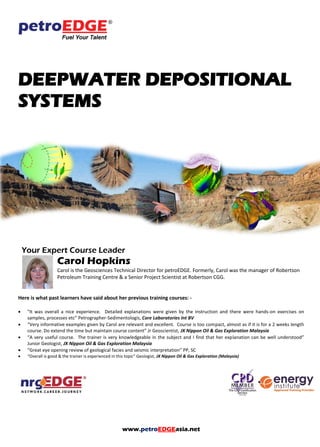 www.petroEDGEasia.net
DEEPWATER DEPOSITIONAL
SYSTEMS
Your Expert Course Leader
Carol Hopkins
Carol is the Geosciences Technical Director for petroEDGE. Formerly, Carol was the manager of Robertson
Petroleum Training Centre & a Senior Project Scientist at Robertson CGG.
Here is what past learners have said about her previous training courses: -
 "It was overall a nice experience. Detailed explanations were given by the instruction and there were hands-on exercises on
samples, processes etc” Petrographer-Sedimentologis, Core Laboratories Int BV
 “Very informative examples given by Carol are relevant and excellent. Course is too compact, almost as if it is for a 2 weeks length
course. Do extend the time but maintain course content” Jr Geoscientist, JX Nippon Oil & Gas Exploration Malaysia
 “A very useful course. The trainer is very knowledgeable in the subject and I find that her explanation can be well understood”
Junior Geologist, JX Nippon Oil & Gas Exploration Malaysia
 “Great eye opening review of geological facies and seismic interpretation” PP, SC
 “Overall is good & the trainer is experienced in this topic” Geologist, JX Nippon Oil & Gas Exploration (Malaysia)
 