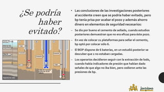 ¿Se podría
haber
evitado?
• Las conclusiones de las investigaciones posteriores
al accidente creen que se podría haber evitado, pero
bp tenía prisa por acabar el pozo y además ahorro
dinero en elementos de seguridad necesarios:
– Se dio por bueno el cemento de sellado, cuando estudios
posteriores demuestran que no era eficaz para éste pozo.
– En vez de colocar 21 plataformas para sellar el cemento,
bp optó por colocar sólo 6.
– El BOP dispone de 6 baterías, en un estudió posterior se
descuber que 2 no estaban cargadas.
– Los operarios decidieron seguir con la extracción de lodo,
cuando había indicadores de presión que habían dado
señales de que algo no iba bien, pero cedieron ante las
presiones de bp.
 