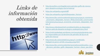 Links de
información
obtenida
• http://ecoosfera.com/tag/derrame-petroleo-golfo-de-mexico-
peor-desastre-ecologico-de-la-historia/
• https://es.wikipedia.org/wiki/BP
• https://es.wikipedia.org/wiki/Deepwater_Horizon
• http://www.bbc.com/mundo/noticias/2015/04/150420_economia
_aniversario_deepwater_horizon_lfhttp://www.bbc.com/mundo/
noticias/2015/04/150420_economia_aniversario_deepwater_hori
zon_lf
• http://www.orlandosentinel.com/elsentinel/os-es-deepwater-
horizon-pelicula-desastre-ecologico-20160928-story.html
• https://noticiasdeabajo.wordpress.com/2013/03/03/quienes-son-
los-responsables-por-el-derrame-de-petroleo-de-bp-en-el-
golfo-de-mexico/
• http://www.abc.es/sociedad/20140904/rc-condenado-
negligencia-grave-vertido-201409042039.html
• http://www.bbc.com/mundo/internacional/2010/06/100622_0114
_derrame_petroleo_golfo_deepwater_horizon_claves_jaw.shtm
l
 