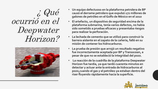 ¿ Qué
ocurrió en el
Deepwater
Horizon?
• Un equipo defectuoso en la plataforma petrolera de BP
causó el derrame petrolero que expulsó 172 millones de
galones de petróleo en el Golfo de México en el 2010
• El artefacto, un dispositivo de seguridad encima de la
plataforma submarina, tenía varios defectos, no había
sido sometido a pruebas eficaces y presentaba riesgos
para realizar la perforación.
• La lechada de cemento que se utilizó para construir la
barrera aislante en el zapato de la cañería, falló en su
misión de contener los hidrocarburos.
• La prueba de presión que arrojó un resultado negativo
fue incorrectamente aceptada por BP yTransocean, a
pesar de que no se estableció la integridad del pozo.
• La reacción de la cuadrilla de la plataforma Deepwater
Horizon fue tardía, ya que tardó cuarenta minutos en
detectar y actuar ante la entrada de hidrocarburos al
pozo,cuando el gas y el petróleo ya estaban dentro del
riser fluyendo rápidamente hacia la superficie.
 