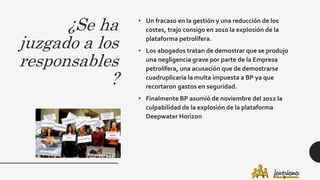 ¿Se ha
juzgado a los
responsables
?
• Un fracaso en la gestión y una reducción de los
costes, trajo consigo en 2010 la explosión de la
plataforma petrolífera.
• Los abogados tratan de demostrar que se produjo
una negligencia grave por parte de la Empresa
petrolífera, una acusación que de demostrarse
cuadruplicaría la multa impuesta a BP ya que
recortaron gastos en seguridad.
• Finalmente BP asumió de noviembre del 2012 la
culpabilidad de la explosión de la plataforma
Deepwater Horizon
 