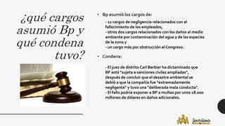 ¿qué cargos
asumió Bp y
qué condena
tuvo?
• Bp asumió los cargos de:
• Condena:
- 11 cargos de negligencia relacionados con el
fallecimiento de los empleados,
- otros dos cargos relacionados con los daños al medio
ambiente por contaminación del agua y de las especies
de la zona y
- un cargo más por obstrucción al Congreso.
- El juez de distrito Carl Barbier ha dictaminado que
BP está "sujeta a sanciones civiles ampliadas",
después de concluir que el desastre ambiental se
debió a que la compañía fue "extremadamente
negligente" y tuvo una "deliberada mala conducta".
- El fallo podría exponer a BP a multas por unos 18.000
millones de dólares en daños adicionales.
 