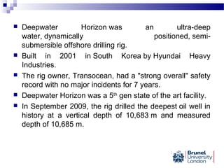 Deepwater Horizon was an ultra-deep
water, dynamically positioned, semi-
submersible offshore drilling rig.
 Built in 2001 in South Korea by Hyundai Heavy
Industries.
 The rig owner, Transocean, had a "strong overall" safety
record with no major incidents for 7 years.
 Deepwater Horizon was a 5th
gen state of the art facility.
 In September 2009, the rig drilled the deepest oil well in
history at a vertical depth of 10,683 m and measured
depth of 10,685 m.
 