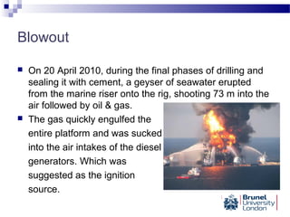 Blowout
 On 20 April 2010, during the final phases of drilling and
sealing it with cement, a geyser of seawater erupted
from the marine riser onto the rig, shooting 73 m into the
air followed by oil & gas.
 The gas quickly engulfed the
entire platform and was sucked
into the air intakes of the diesel
generators. Which was
suggested as the ignition
source.
 