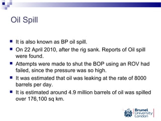 Oil Spill
 It is also known as BP oil spill.
 On 22 April 2010, after the rig sank. Reports of Oil spill
were found.
 Attempts were made to shut the BOP using an ROV had
failed, since the pressure was so high.
 It was estimated that oil was leaking at the rate of 8000
barrels per day.
 It is estimated around 4.9 million barrels of oil was spilled
over 176,100 sq km.
 